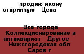 продаю икону старинную › Цена ­ 300 000 - Все города Коллекционирование и антиквариат » Другое   . Нижегородская обл.,Саров г.